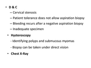 • D & C
– Cervical stenosis
– Patient tolerance does not allow aspiration biopsy
– Bleeding recurs after a negative aspiration biopsy
– Inadequate specimen
• Hysteroscopy
- Identifying polyps and submucous myomas
- Biopsy can be taken under direct vision
• Chest X-Ray
 