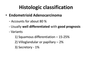 Histologic classification
• Endometrioid Adenocarcinoma
- Accounts for about 80 %
- Usually well differentiated with good prognosis
- Variants
1) Squamous differentiation – 15-25%
2) Villoglandular or papillary – 2%
3) Secretory - 1%
 