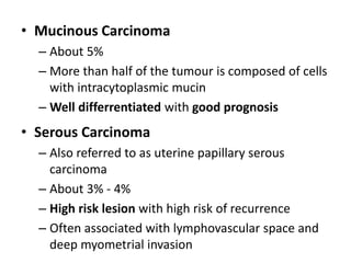 • Mucinous Carcinoma
– About 5%
– More than half of the tumour is composed of cells
with intracytoplasmic mucin
– Well differrentiated with good prognosis
• Serous Carcinoma
– Also referred to as uterine papillary serous
carcinoma
– About 3% - 4%
– High risk lesion with high risk of recurrence
– Often associated with lymphovascular space and
deep myometrial invasion
 