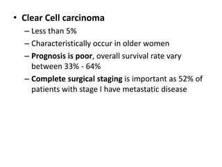 • Clear Cell carcinoma
– Less than 5%
– Characteristically occur in older women
– Prognosis is poor, overall survival rate vary
between 33% - 64%
– Complete surgical staging is important as 52% of
patients with stage I have metastatic disease
 