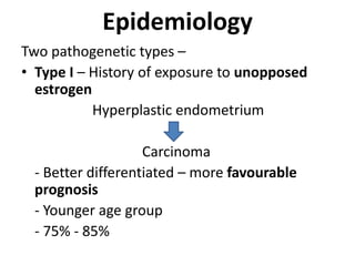 Epidemiology
Two pathogenetic types –
• Type I – History of exposure to unopposed
estrogen
Hyperplastic endometrium
Carcinoma
- Better differentiated – more favourable
prognosis
- Younger age group
- 75% - 85%
 