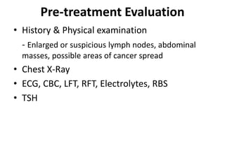 Pre-treatment Evaluation
• History & Physical examination
- Enlarged or suspicious lymph nodes, abdominal
masses, possible areas of cancer spread
• Chest X-Ray
• ECG, CBC, LFT, RFT, Electrolytes, RBS
• TSH
 
