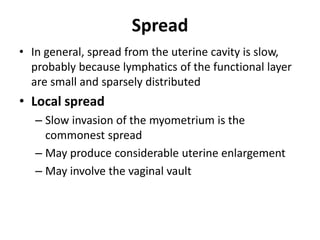 Spread
• In general, spread from the uterine cavity is slow,
probably because lymphatics of the functional layer
are small and sparsely distributed
• Local spread
– Slow invasion of the myometrium is the
commonest spread
– May produce considerable uterine enlargement
– May involve the vaginal vault
 