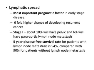 • Lymphatic spread
– Most important prognostic factor in early stage
disease
– 6 fold higher chance of developing recurrent
cancer
– Stage I – about 10% will have pelvic and 6% will
have para-aortic lymph node metastasis
– 5 year disease free survival rate for patients with
lymph node metastasis is 54%, compared with
90% for patients without lymph node metastasis
 