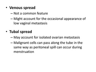 • Venous spread
– Not a common feature
– Might account for the occasional appearance of
low vaginal metastasis
• Tubal spread
– May account for isolated ovarian metastasis
– Malignant cells can pass along the tube in the
same way as peritoneal spill can occur during
menstruation
 