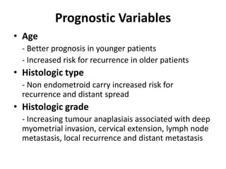 Prognostic Variables
• Age
- Better prognosis in younger patients
- Increased risk for recurrence in older patients
• Histologic type
- Non endometroid carry increased risk for
recurrence and distant spread
• Histologic grade
- Increasing tumour anaplasiais associated with deep
myometrial invasion, cervical extension, lymph node
metastasis, local recurrence and distant metastasis
 