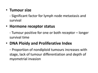 • Tumour size
- Significant factor for lymph node metastasis and
survival
• Hormone receptor status
- Tumour positive for one or both receptor – longer
survival time
• DNA Ploidy and Proliferative Index
- Proportion of nondiploid tumours increases with
stage, lack of tumour differentiation and depth of
myometrial invasion
 