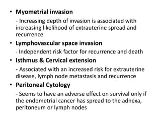 • Myometrial invasion
- Increasing depth of invasion is associated with
increasing likelihood of extrauterine spread and
recurrence
• Lymphovascular space invasion
- Independent risk factor for recurrence and death
• Isthmus & Cervical extension
- Associated with an increased risk for extrauterine
disease, lymph node metastasis and recurrence
• Peritoneal Cytology
- Seems to have an adverse effect on survival only if
the endometrial cancer has spread to the adnexa,
peritoneum or lymph nodes
 