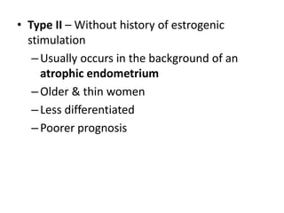• Type II – Without history of estrogenic
stimulation
–Usually occurs in the background of an
atrophic endometrium
–Older & thin women
–Less differentiated
–Poorer prognosis
 