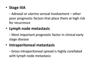 • Stage IIIA
- Adnexal or uterine serosal involvement – other
poor prognostic factors that place them at high risk
for recurrence
• Lymph node metastasis
- Most important prognostic factor in clinical early
stage disease
• Intraperitoneal metastasis
- Gross intraperitoneal spread is highly corellated
with lymph node metastasis
 