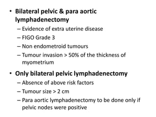 • Bilateral pelvic & para aortic
lymphadenectomy
– Evidence of extra uterine disease
– FIGO Grade 3
– Non endometroid tumours
– Tumour invasion > 50% of the thickness of
myometrium
• Only bilateral pelvic lymphadenectomy
– Absence of above risk factors
– Tumour size > 2 cm
– Para aortic lymphadenectomy to be done only if
pelvic nodes were positive
 