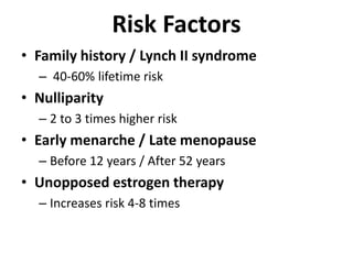 Risk Factors
• Family history / Lynch II syndrome
– 40-60% lifetime risk
• Nulliparity
– 2 to 3 times higher risk
• Early menarche / Late menopause
– Before 12 years / After 52 years
• Unopposed estrogen therapy
– Increases risk 4-8 times
 