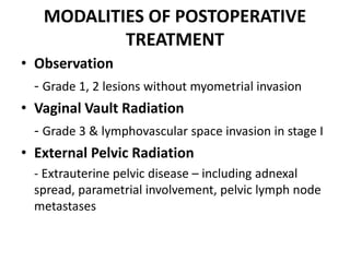 MODALITIES OF POSTOPERATIVE
TREATMENT
• Observation
- Grade 1, 2 lesions without myometrial invasion
• Vaginal Vault Radiation
- Grade 3 & lymphovascular space invasion in stage I
• External Pelvic Radiation
- Extrauterine pelvic disease – including adnexal
spread, parametrial involvement, pelvic lymph node
metastases
 