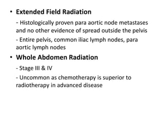 • Extended Field Radiation
- Histologically proven para aortic node metastases
and no other evidence of spread outside the pelvis
- Entire pelvis, common iliac lymph nodes, para
aortic lymph nodes
• Whole Abdomen Radiation
- Stage III & IV
- Uncommon as chemotherapy is superior to
radiotherapy in advanced disease
 