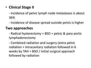 • Clinical Stage II
- Incidence of pelvic lymph node metastases is about
36%
- Incidence of disease spread outside pelvis is higher
Two approaches
- Radical hysterectomy + BSO + pelvic & para aortic
lymphadenectomy
- Combined radiation and surgery (extra pelvic
radiation + intracavitary radiation followed in 6
weeks by TAH + BSO / initial surgical approach
followed by radiation
 