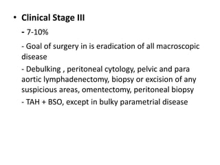 • Clinical Stage III
- 7-10%
- Goal of surgery in is eradication of all macroscopic
disease
- Debulking , peritoneal cytology, pelvic and para
aortic lymphadenectomy, biopsy or excision of any
suspicious areas, omentectomy, peritoneal biopsy
- TAH + BSO, except in bulky parametrial disease
 