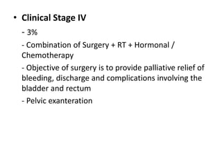 • Clinical Stage IV
- 3%
- Combination of Surgery + RT + Hormonal /
Chemotherapy
- Objective of surgery is to provide palliative relief of
bleeding, discharge and complications involving the
bladder and rectum
- Pelvic exanteration
 