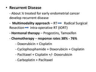 • Recurrent Disease
- About ¼ treated for early endometrial cancer
develop recurrent disease
- Multimodality approach – RT Radical Surgical
Resection intra-operative RT (IORT)
- Hormonal therapy – Progestins, Tamoxifen
- Chemotherapy – response rates 38% - 76%
- Doxorubicin + Cisplatin
- Cyclophosphamide + Doxorubicin + Cisplatin
- Paclitaxel + Cisplatin +/- Doxorubicin
- Carboplatin + Paclitaxel
 