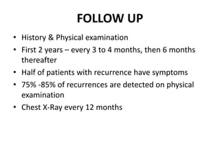 FOLLOW UP
• History & Physical examination
• First 2 years – every 3 to 4 months, then 6 months
thereafter
• Half of patients with recurrence have symptoms
• 75% -85% of recurrences are detected on physical
examination
• Chest X-Ray every 12 months
 