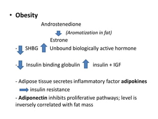 • Obesity
Androstenedione
Estrone
- SHBG Unbound biologically active hormone
- Insulin binding globulin insulin + IGF
- Adipose tissue secretes inflammatory factor adipokines
insulin resistance
- Adiponectin inhibits proliferative pathways; level is
inversely correlated with fat mass
(Aromatization in fat)
 