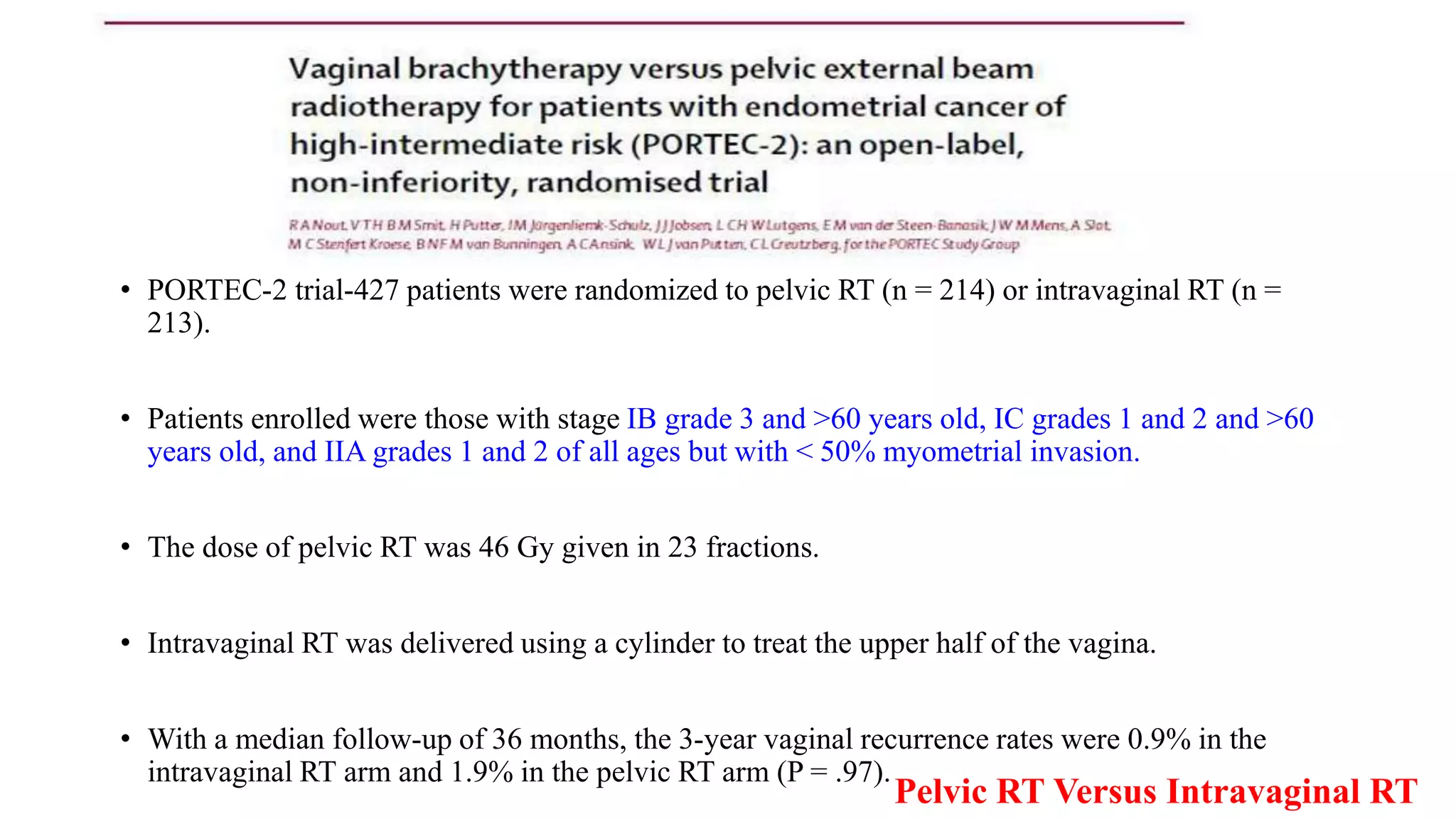 Pelvic RT Versus Intravaginal RT
• PORTEC-2 trial-427 patients were randomized to pelvic RT (n = 214) or intravaginal RT (n =
213).
• Patients enrolled were those with stage IB grade 3 and >60 years old, IC grades 1 and 2 and >60
years old, and IIA grades 1 and 2 of all ages but with < 50% myometrial invasion.
• The dose of pelvic RT was 46 Gy given in 23 fractions.
• Intravaginal RT was delivered using a cylinder to treat the upper half of the vagina.
• With a median follow-up of 36 months, the 3-year vaginal recurrence rates were 0.9% in the
intravaginal RT arm and 1.9% in the pelvic RT arm (P = .97).
 
