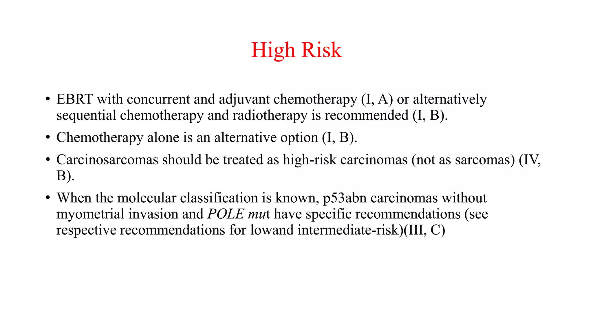 High Risk
• EBRT with concurrent and adjuvant chemotherapy (I, A) or alternatively
sequential chemotherapy and radiotherapy is recommended (I, B).
• Chemotherapy alone is an alternative option (I, B).
• Carcinosarcomas should be treated as high-risk carcinomas (not as sarcomas) (IV,
B).
• When the molecular classification is known, p53abn carcinomas without
myometrial invasion and POLE mut have specific recommendations (see
respective recommendations for lowand intermediate-risk)(III, C)
 
