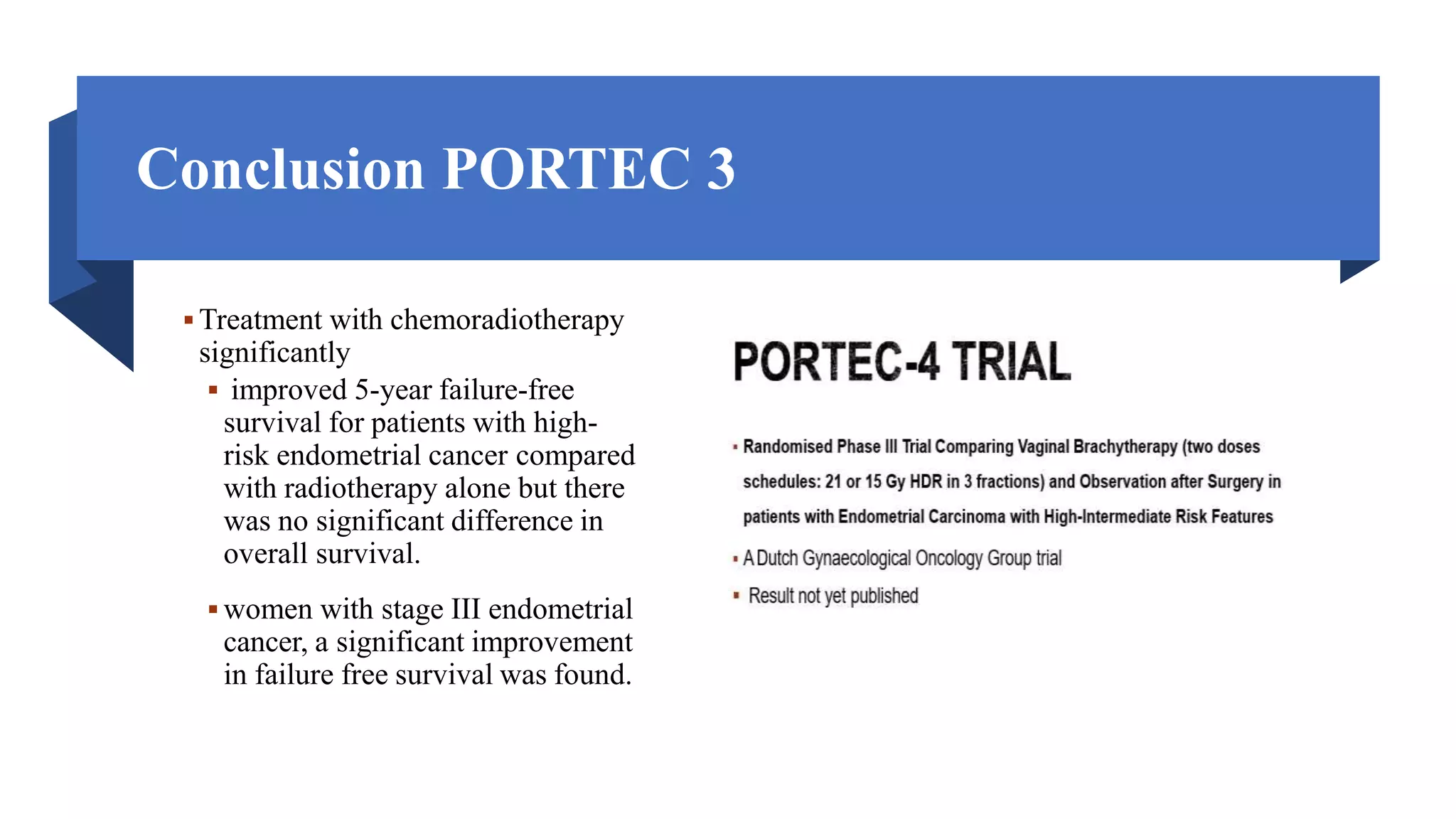 Conclusion PORTEC 3
 Treatment with chemoradiotherapy
significantly
 improved 5-year failure-free
survival for patients with high-
risk endometrial cancer compared
with radiotherapy alone but there
was no significant difference in
overall survival.
 women with stage III endometrial
cancer, a significant improvement
in failure free survival was found.
 