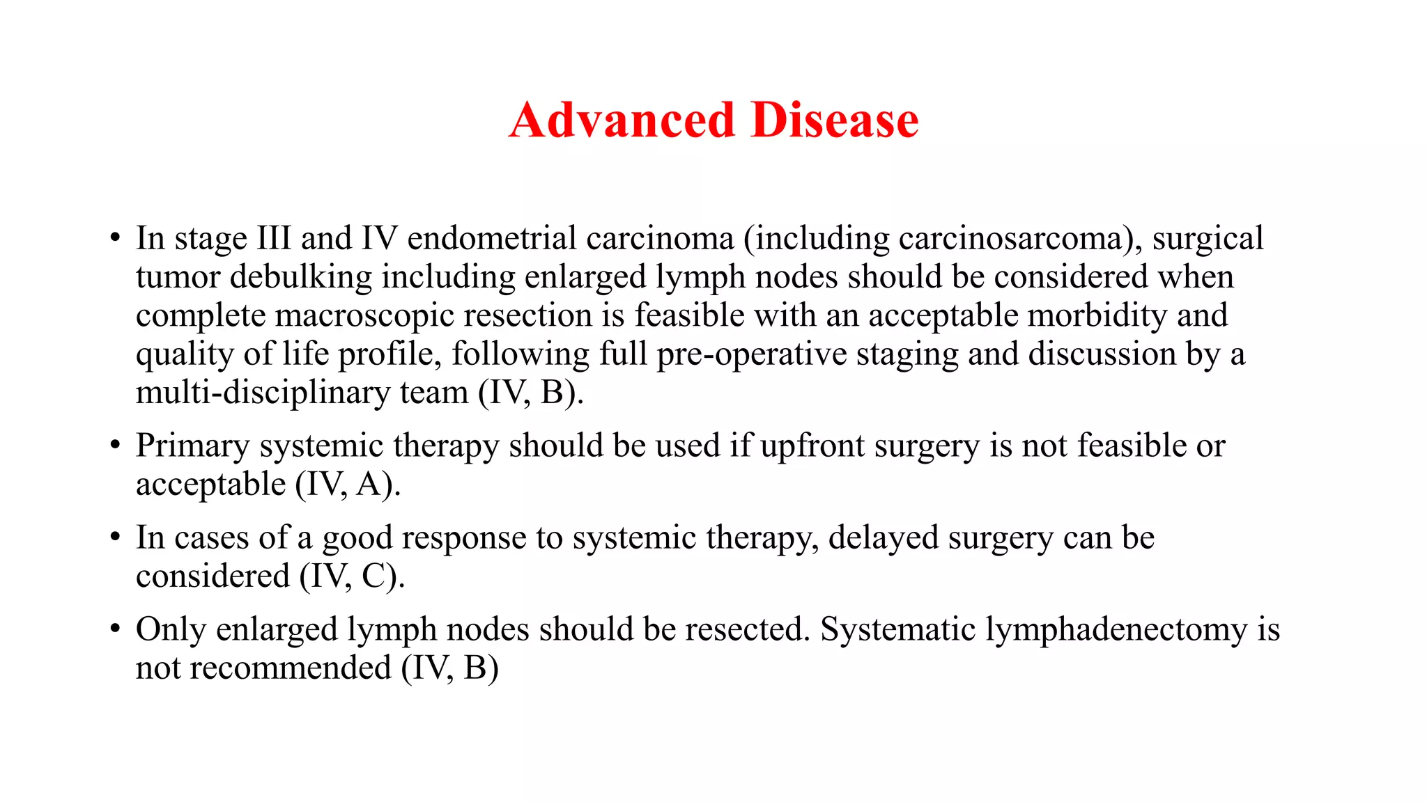 Advanced Disease
• In stage III and IV endometrial carcinoma (including carcinosarcoma), surgical
tumor debulking including enlarged lymph nodes should be considered when
complete macroscopic resection is feasible with an acceptable morbidity and
quality of life profile, following full pre-operative staging and discussion by a
multi-disciplinary team (IV, B).
• Primary systemic therapy should be used if upfront surgery is not feasible or
acceptable (IV, A).
• In cases of a good response to systemic therapy, delayed surgery can be
considered (IV, C).
• Only enlarged lymph nodes should be resected. Systematic lymphadenectomy is
not recommended (IV, B)
 
