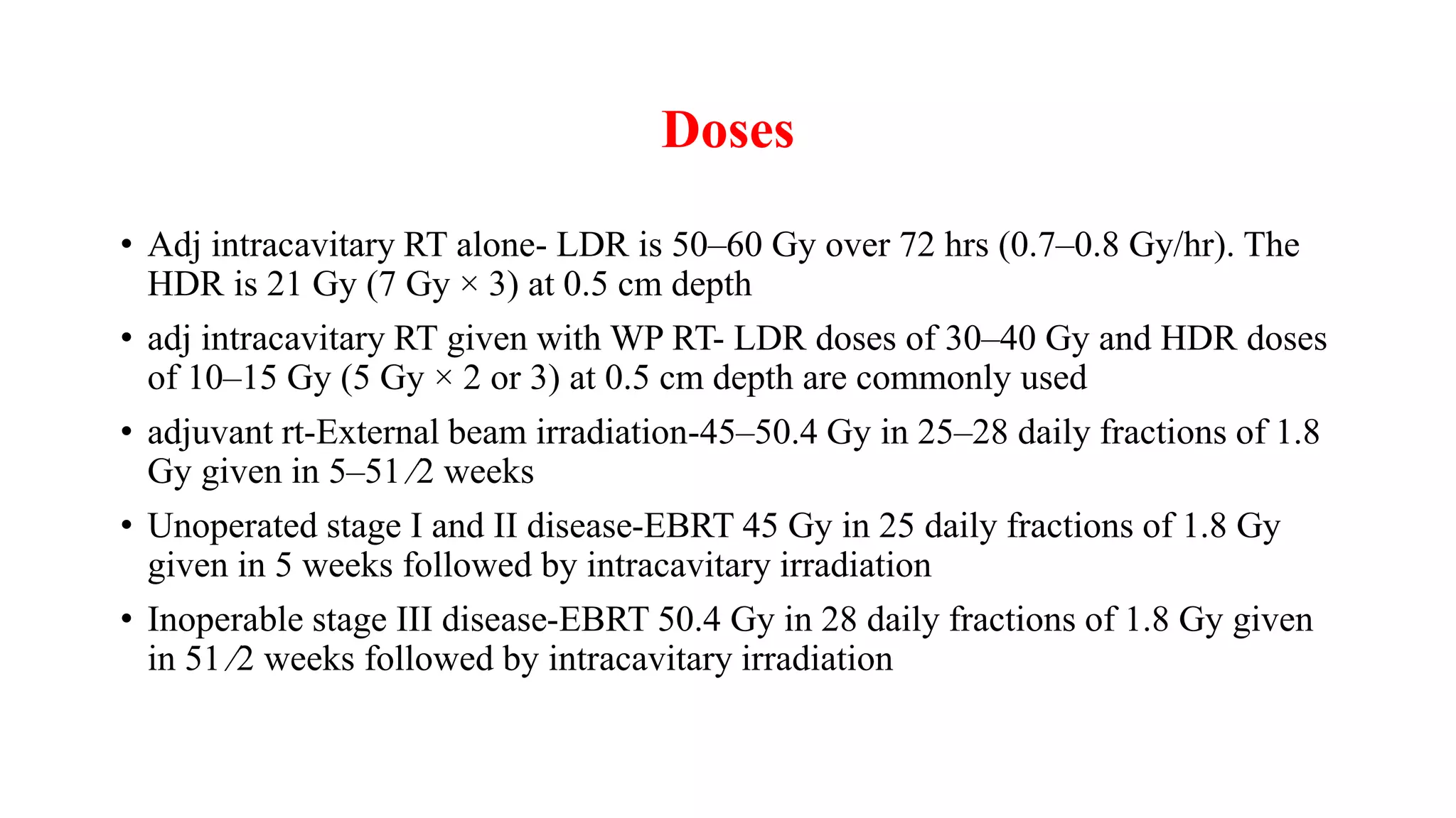 Doses
• Adj intracavitary RT alone- LDR is 50–60 Gy over 72 hrs (0.7–0.8 Gy/hr). The
HDR is 21 Gy (7 Gy × 3) at 0.5 cm depth
• adj intracavitary RT given with WP RT- LDR doses of 30–40 Gy and HDR doses
of 10–15 Gy (5 Gy × 2 or 3) at 0.5 cm depth are commonly used
• adjuvant rt-External beam irradiation-45–50.4 Gy in 25–28 daily fractions of 1.8
Gy given in 5–51 ⁄2 weeks
• Unoperated stage I and II disease-EBRT 45 Gy in 25 daily fractions of 1.8 Gy
given in 5 weeks followed by intracavitary irradiation
• Inoperable stage III disease-EBRT 50.4 Gy in 28 daily fractions of 1.8 Gy given
in 51 ⁄2 weeks followed by intracavitary irradiation
 