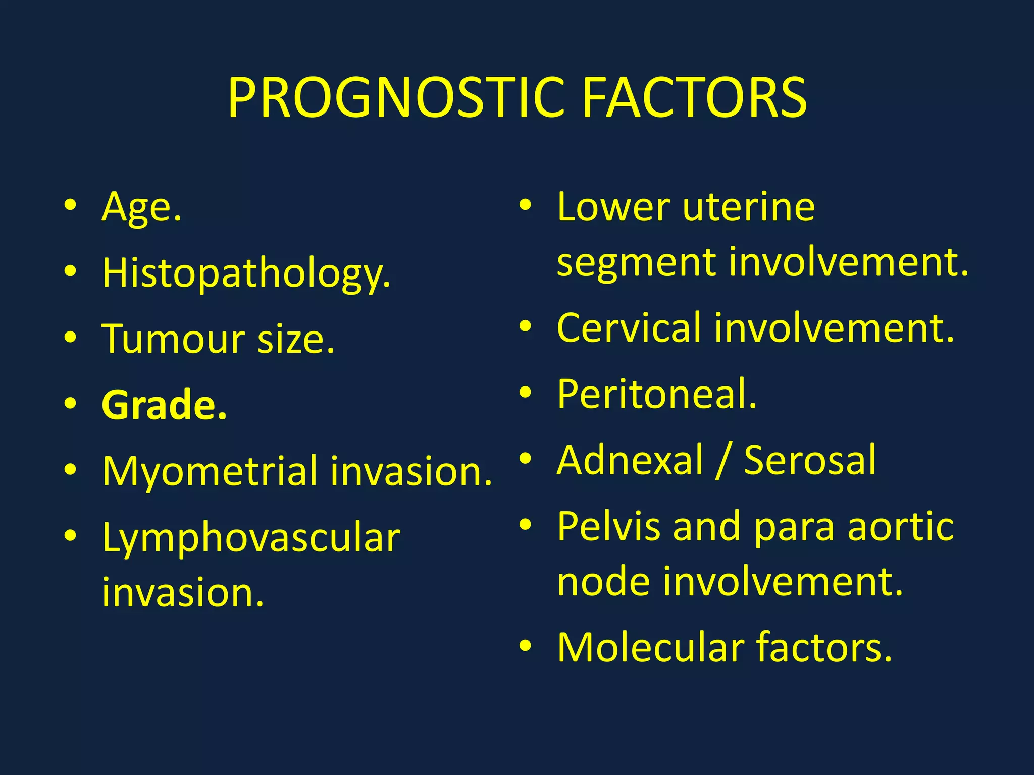 PROGNOSTIC FACTORS
• Age.
• Histopathology.
• Tumour size.
• Grade.
• Myometrial invasion.
• Lymphovascular
invasion.
• Lower uterine
segment involvement.
• Cervical involvement.
• Peritoneal.
• Adnexal / Serosal
• Pelvis and para aortic
node involvement.
• Molecular factors.
 