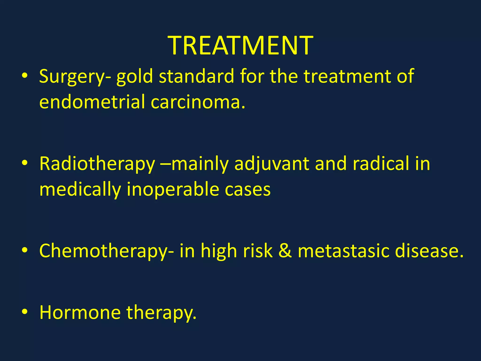 TREATMENT
• Surgery- gold standard for the treatment of
endometrial carcinoma.
• Radiotherapy –mainly adjuvant and radical in
medically inoperable cases
• Chemotherapy- in high risk & metastasic disease.
• Hormone therapy.
 