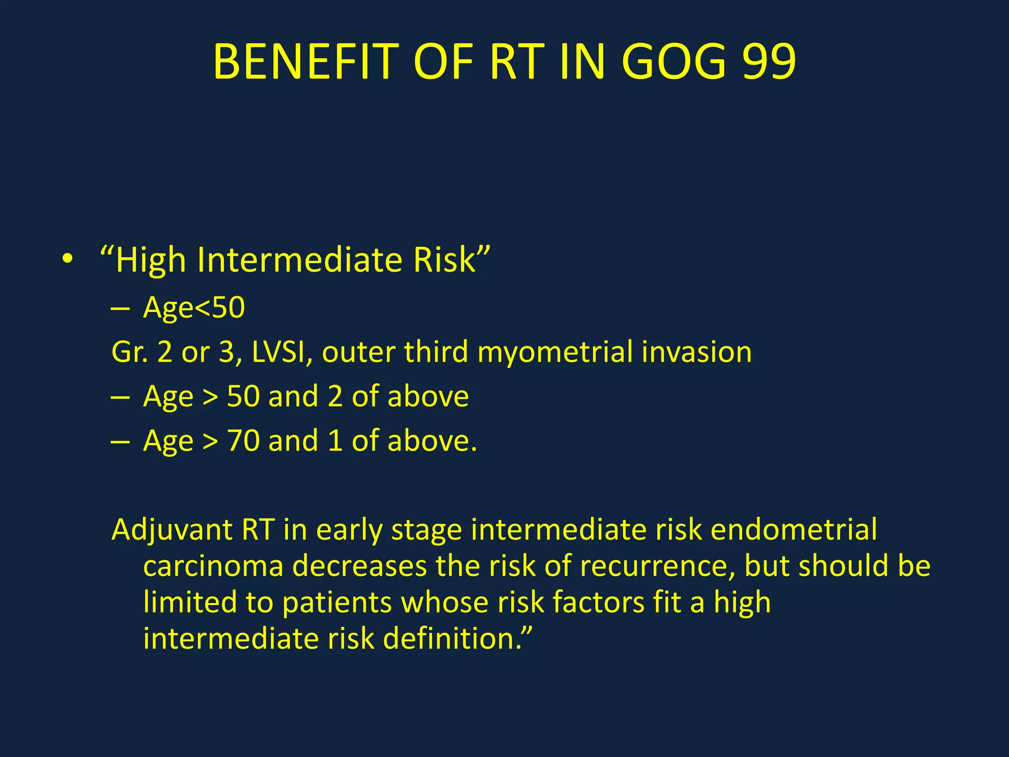 BENEFIT OF RT IN GOG 99
• “High Intermediate Risk”
– Age<50
Gr. 2 or 3, LVSI, outer third myometrial invasion
– Age > 50 and 2 of above
– Age > 70 and 1 of above.
Adjuvant RT in early stage intermediate risk endometrial
carcinoma decreases the risk of recurrence, but should be
limited to patients whose risk factors fit a high
intermediate risk definition.”
 