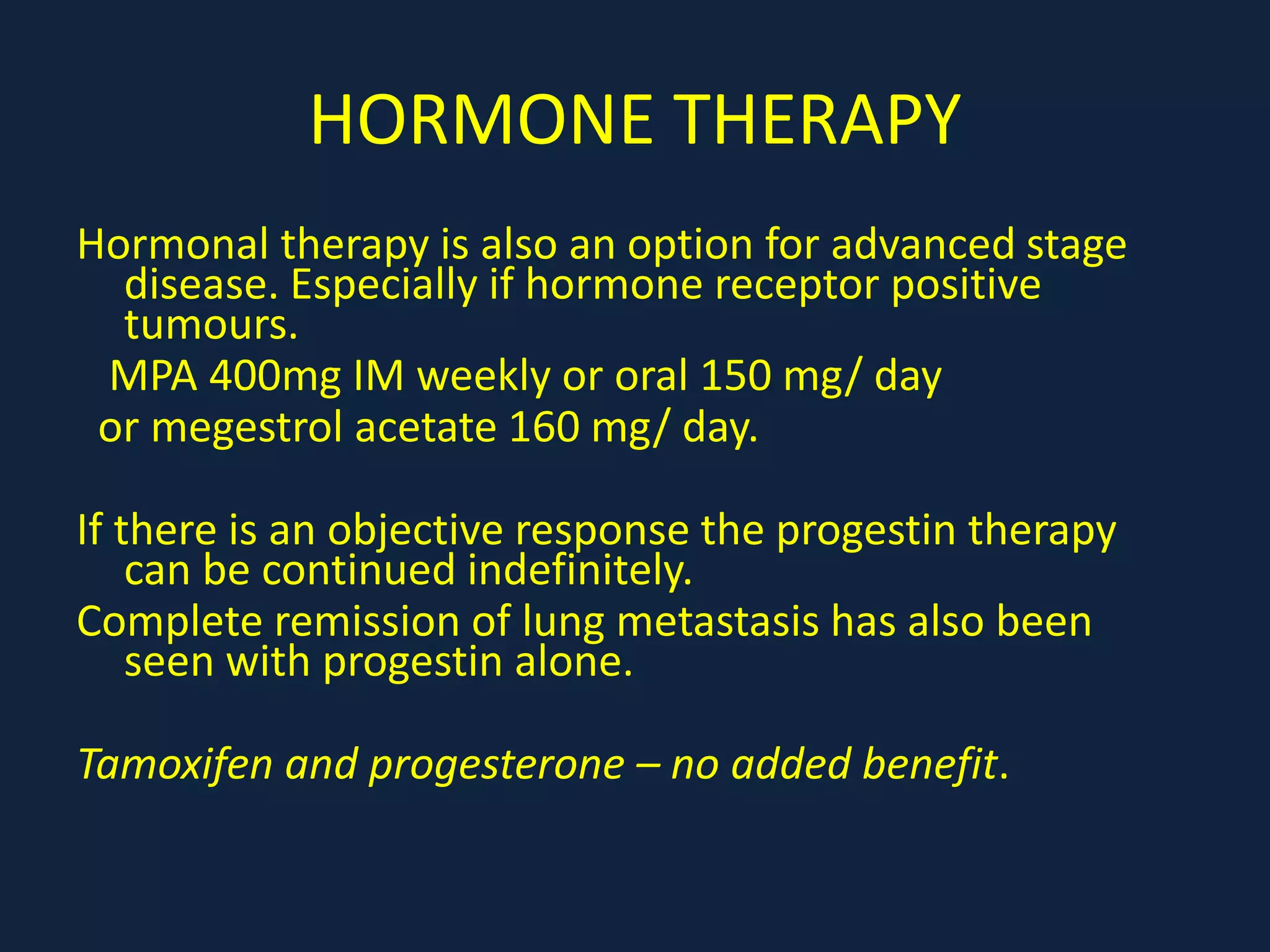 HORMONE THERAPY
Hormonal therapy is also an option for advanced stage
disease. Especially if hormone receptor positive
tumours.
MPA 400mg IM weekly or oral 150 mg/ day
or megestrol acetate 160 mg/ day.
If there is an objective response the progestin therapy
can be continued indefinitely.
Complete remission of lung metastasis has also been
seen with progestin alone.
Tamoxifen and progesterone – no added benefit.
 