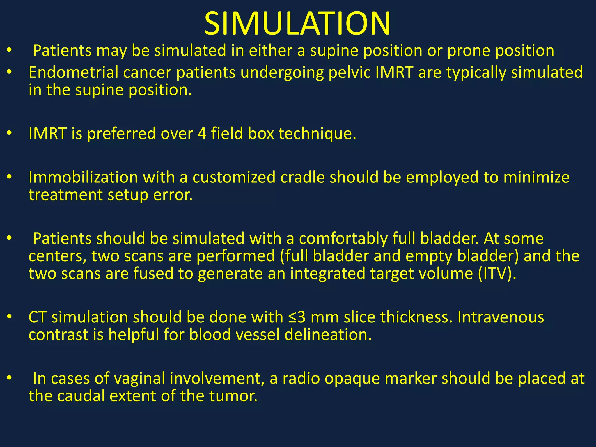 SIMULATION
• Patients may be simulated in either a supine position or prone position
• Endometrial cancer patients undergoing pelvic IMRT are typically simulated
in the supine position.
• IMRT is preferred over 4 field box technique.
• Immobilization with a customized cradle should be employed to minimize
treatment setup error.
• Patients should be simulated with a comfortably full bladder. At some
centers, two scans are performed (full bladder and empty bladder) and the
two scans are fused to generate an integrated target volume (ITV).
• CT simulation should be done with ≤3 mm slice thickness. Intravenous
contrast is helpful for blood vessel delineation.
• In cases of vaginal involvement, a radio opaque marker should be placed at
the caudal extent of the tumor.
 