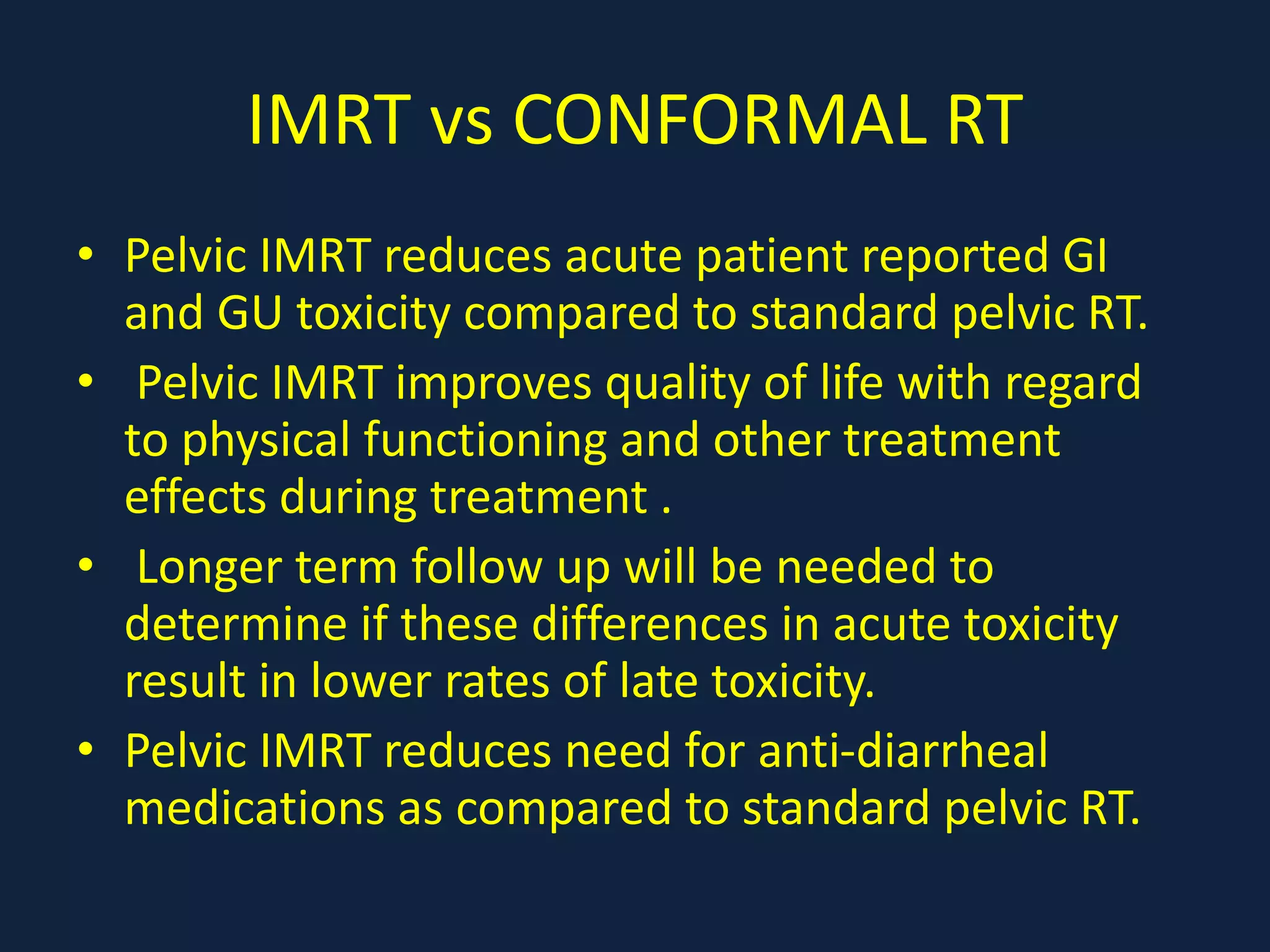IMRT vs CONFORMAL RT
• Pelvic IMRT reduces acute patient reported GI
and GU toxicity compared to standard pelvic RT.
• Pelvic IMRT improves quality of life with regard
to physical functioning and other treatment
effects during treatment .
• Longer term follow up will be needed to
determine if these differences in acute toxicity
result in lower rates of late toxicity.
• Pelvic IMRT reduces need for anti-diarrheal
medications as compared to standard pelvic RT.
 