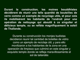 Durante su construcción los monjes budistas decidieron reunir tal cantidad de botellas de vidrio como un ejemplo de reciclaje útil, y para ello movilizaron a los habitantes de la zona en una operación de limpieza que culminó en este singular y exquisito templo donde se refleja maravillosamente el sol de tailandés Durant la construction, les moines bouddhistes décidèrent de réunir une telle quantité de bouteilles de verre comme un exemple de recyclage utile, et pour cela ils mobilisèrent les habitants de l’endroit pour une opération de nettoyage qui aboutit à ce singulier et délicieux temple, ou se reflète magnifiquement le soleil de Thaïlande. 