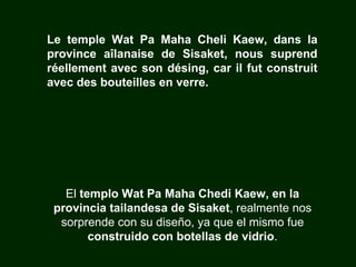 El  templo Wat Pa Maha Chedi Kaew, en la provincia tailandesa de Sisaket , realmente nos sorprende con su diseño, ya que el mismo fue  construido con botellas de vidrio . Le temple Wat Pa Maha Cheli Kaew, dans la province aîlanaise de Sisaket, nous suprend réellement avec son désing, car il fut construit avec des bouteilles en verre. 
