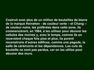 Costruit avec plus de un million de bouteilles de bierre de la marque Heineken - de couleur verte – et Chang – de couleur noire, les préférées dans cette zone, ils commencèrent, en 1984, à les utiliser pour décorer les cellules des moines y, avec le temps, comme ils en recevaient chaque fois plus et plus, ils purent reconstruire d’autres édifices, comme une pagode, la salle de cérémonie et les dépendances. Les culs de bouteille ne sont pas perdus, car on les utilise pour décorer des murs. 