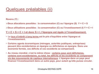 Quelques préalables (ii)
Revenu (Y) :
Deux allocations possibles : la consommation (C) ou l’épargne (S) Y = C + S
Deux utilisations possibles : la consommation (C) ou l’investissement (I) Y = C + I
Y = C + S = C + I et donc S = I, l’épargne est égale à l’investissement.
• Le taux d’intérêt à long terme est le prix d’équilibre entre l’épargne et
l’investissement.
• Certains agents économiques (ménages, autorités publiques, entreprises)
peuvent être excédentaires en épargne ou déficitaires en épargne. Dans une
économie fermée, ces déficits et ces excédents se compensent.
• Au niveau mondial, c’est la même chose : certains pays sont déficitaires,
certains sont excédentaires, au total, les déficits et les excédents se compensent
via des mouvements de capitaux internationaux. L’épargne dans un pays peut
financer l’investissement dans un autre pays, pour autant qu’elle puisse circuler.
16Christophe DESTAIS CEPÏI
 