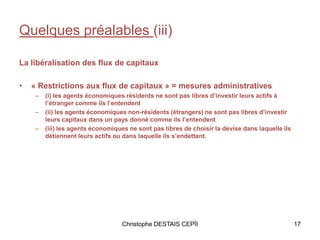 Quelques préalables (iii)
La libéralisation des flux de capitaux
• « Restrictions aux flux de capitaux » = mesures administratives
– (i) les agents économiques résidents ne sont pas libres d’investir leurs actifs à
l’étranger comme ils l’entendent
– (ii) les agents économiques non-résidents (étrangers) ne sont pas libres d’investir
leurs capitaux dans un pays donné comme ils l’entendent
– (iii) les agents économiques ne sont pas libres de choisir la devise dans laquelle ils
détiennent leurs actifs ou dans laquelle ils s’endettent.
Christophe DESTAIS CEPÏI 17
 