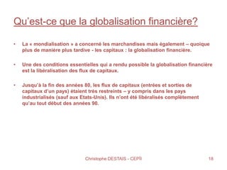 Qu’est-ce que la globalisation financière?
• La « mondialisation » a concerné les marchandises mais également – quoique
plus de manière plus tardive - les capitaux : la globalisation financière.
• Une des conditions essentielles qui a rendu possible la globalisation financière
est la libéralisation des flux de capitaux.
• Jusqu’à la fin des années 80, les flux de capitaux (entrées et sorties de
capitaux d’un pays) étaient très restreints – y compris dans les pays
industrialisés (sauf aux Etats-Unis). Ils n’ont été libéralisés complètement
qu’au tout début des années 90.
18Christophe DESTAIS - CEPÏI
 