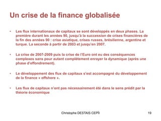 Un crise de la finance globalisée
• Les flux internationaux de capitaux se sont développés en deux phases. La
première durant les années 90, jusqu’à la succession de crises financières de
la fin des années 90 : crise asiatique, crises russes, brésilienne, argentine et
turque. La seconde à partir de 2003 et jusqu’en 2007.
• La crise de 2007-2009 puis la crise de l’Euro ont eu des conséquences
complexes sans pour autant complètement enrayer la dynamique (après une
phase d’effondrement).
• Le développement des flux de capitaux s’est accompagné du développement
de la finance « offshore ».
• Les flux de capitaux n’ont pas nécessairement été dans le sens prédit par la
théorie économique
19Christophe DESTAIS CEPÏI
 