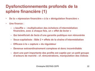 Dysfonctionnements profonds de la
sphère financière (1)
• De la « répression financière » à la « dérégulation financière »
• Une finance :
– « bouffie » : multiplication des échelons d’intermédiation
financière, avec à chaque fois, un « effet de levier »
– Qui bénéficiait de facto d’une garantie publique non rémunérée
– Sous-capitalisée : Bâle 2 + effets de la chaîne d’intermédiation
– Efficace à la « capture » du régulateur
– Devenue extraordinairement complexe et donc incontrôlable
– dont une part importante des profits est captée par un petit groupe
d’acteurs de marché : cf. rémunérations, manipulation des indices
Christophe DESTAIS CEPÏI 22
 
