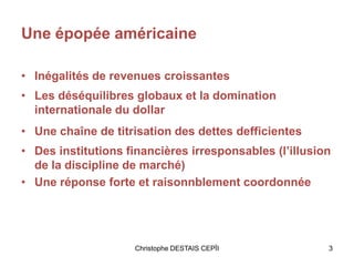 Une épopée américaine
• Inégalités de revenues croissantes
• Les déséquilibres globaux et la domination
internationale du dollar
• Une chaîne de titrisation des dettes defficientes
• Des institutions financières irresponsables (l’illusion
de la discipline de marché)
• Une réponse forte et raisonnblement coordonnée
3Christophe DESTAIS CEPÏI
 