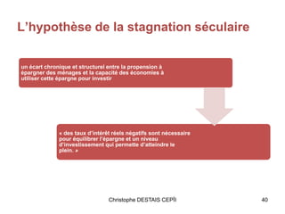 Christophe DESTAIS CEPÏI 40
L’hypothèse de la stagnation séculaire
un écart chronique et structurel entre la propension à
épargner des ménages et la capacité des économies à
utiliser cette épargne pour investir
« des taux d’intérêt réels négatifs sont nécessaire
pour équilibrer l’épargne et un niveau
d’investissement qui permette d’atteindre le
plein. »
 