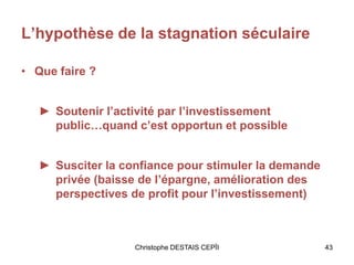 L’hypothèse de la stagnation séculaire
• Que faire ?
► Soutenir l’activité par l’investissement
public…quand c’est opportun et possible
► Susciter la confiance pour stimuler la demande
privée (baisse de l’épargne, amélioration des
perspectives de profit pour l’investissement)
Christophe DESTAIS CEPÏI 43
 