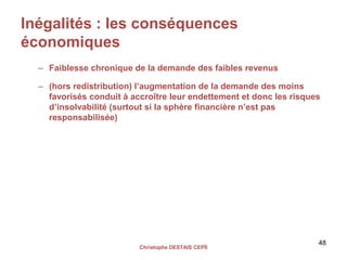 Inégalités : les conséquences
économiques
– Faiblesse chronique de la demande des faibles revenus
– (hors redistribution) l’augmentation de la demande des moins
favorisés conduit à accroître leur endettement et donc les risques
d’insolvabilité (surtout si la sphère financière n’est pas
responsabilisée)
Christophe DESTAIS CEPÏI
48
 