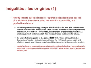 Inégalités : les origines (1)
– Piketty insiste sur la richesse : l’épargne est accumulée par les
plus riches et transmise, avec les intérêts accumulés, aux
générations futurs
⌐ Piketty argues convincingly – not just with statistics, but also with references to
Honoré de Balzac and Jane Austen – that the first increase in inequality in France
and Britain, mostly from 1800 to 1860, took the form of capital accumulation. A
small group of rich rentiers lived off their interest; the rest had to work for a living.
⌐ the sharp fall in inequality in the period 1914-1950. This is attributable to the
destruction of capital – owing to two world wars, the 1929 stock-market crash, and
inflation – as well as an historic move toward big government and progressive taxation.
⌐ capital’s share of income (interest, dividends, and capital gains) rose gradually in
major rich countries during the period 1975-2007, while labor’s share (wages and
salaries) fell
Christophe DESTAIS CEPÏI 49
 