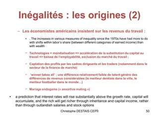 Inégalités : les origines (2)
– Les économistes américains insistent sur les revenus du travail :
• . The increases in various measures of inequality since the 1970s have had more to do
with shifts within labor’s share (between different categories of earned income) than
with wealth
⌐ Technologies + mondialisation => accélération de la substitution du capital au
travail => baisse de l’employabilité, exclusion du marché du travail ;
⌐ Captation des profits par les cadres dirigeants et les traders (notamment dans le
secteur de la finance de marché)
⌐ ‘winner takes all’ : une différence relativement faible de talent génère des
différences de revenus considérables (le meilleur dentiste dans la ville, le
meilleur footballer dans le monde…)
⌐ Mariage endogame (« assortive mating »)
• a prediction that interest rates will rise substantially above the growth rate, capital will
accumulate, and the rich will get richer through inheritance and capital income, rather
than through outlandish salaries and stock options
Christophe DESTAIS CEPÏI 50
 