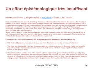 Un effort épistémologique très insuffisant
Nobel Win Doesn’t Equate To Policy Prescriptions by David Colander on October 14, 2014 (excerpts)
For pure scientific economic research, the strategy of searching “where the light is” makes sense. The reason is that the subject
matter of social science is highly complex, arguably far more complex than the subject matter of most natural sciences. It is as if
the social science policy keys are lost in the equivalent of almost total darkness, and you have no idea where in the darkness you
lost them. In such a situation, where else can you reasonably search in a scientific way but in the light? The only way to
scientifically search for the keys is to search where there is light, which means letting the available analytic and computational
technology guide one’s technical research.
What is stupid, however, is if the economist thinks he is going to find the keys under the lamppost. Searching where the light is
only makes sense if the goal of the search is not to find the keys,but rather to understand the topography of the illuminated land
and how that landscape relates to the dark places where the keys are lost.
Economists, as a group, mistook beauty, clad in impressive-looking mathematics, for truth. (Krugman)
► Until the Great Depression, most economists clung to a vision of capitalism as a perfect or nearly perfect system.
► That vision wasn’t sustainable in the face of mass unemployment, but as memories of the Depression faded, economists fell
back in love with the old, idealized vision of an economy in which rational individuals interact in perfect markets, this time
gussied up with fancy equations.
► This romanticized and sanitized vision of the economy led most economists to ignore all the things that can go wrong. They
turned a blind eye to the limitations of human rationality that often lead to bubbles and busts; to the problems of institutions that
run amok; to the imperfections of markets — especially financial markets — that can cause the economy’s operating system to
undergo sudden, unpredictable crashes; and to the dangers created when regulators don’t believe in regulation.
Christophe DESTAIS CEPÏI 54
 